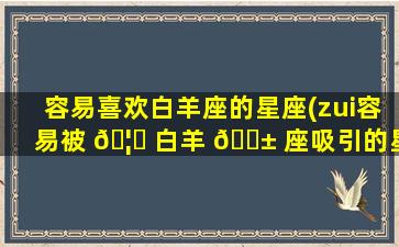 容易喜欢白羊座的星座(zui
容易被 🦍 白羊 🐱 座吸引的星座)